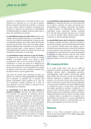 
educación. Es indudable que el crecimiento económico como
propósito de la educación ya no es útil para el planeta.
Desde la perspectiva del desarrollo sostenible, es momento
de volver a pensar, orientar y establecer el propósito de la
educación. La educación que promocione la sostenibilidad,
la estabilidad global y sociedades resilientes podría crear un
futuro más sostenible para el planeta.
La sostenibilidad entrega una visión común. Muchos niños
y adultos saben que algo no está bien en su comunidad ni en
el mundo. Ven el deterioro medioambiental, la injusticia social
y la inequidad económica que los rodea, además de informarse
sobre ello por los medios. Tanto niños como adultos pueden
identificar fácilmente qué es sostenible en el mundo. Además,
quieren un mundo mejor, e incluso algunos lo imaginan. La
sostenibilidad también posiciona la educación para hacer una
contribución concreta para un mundo mejor.
La sostenibilidad entrega relevancia al plan de estudios.
La importancia de muchos planes de estudios de escuelas
primarias y secundarias también se ha puesto en duda.
La desconexión entre el plan de estudios y la vida en la
comunidad es un factor que influye en el hecho de que
muchos niños y adolescentes abandonen las escuelas. Una de
las causas de la deserción es que los estudiantes o sus padres
no perciben la educación como un elemento relevante para
las vidas que llevan o que les gustaría llevar.
Crear planes de estudios que se relacionen de modo más
directo con la vida de los niños y adolescentes es importante
para la retención. La educación que se reorienta para
generar sostenibilidad analiza problemas de la vida real
en la comunidad y explora soluciones, por lo tanto, le
suma relevancia al plan de estudios al conectarlo con las
necesidades de los estudiantes.
La sostenibilidad en el plan de estudio aumenta el
potencial económico. Otro factor que afecta la deserción
es la economía. Si la educación se considerara como una
contribución tangible para el bienestar económico actual
o futuro del niño o de la familia, en vez de considerarse
un elemento abstracto, algunos niños permanecerían más
tiempo en las escuelas. Desarrollar un plan de estudios
que aumente el potencial económico de los estudiantes es
más fácil cuando la sostenibilidad se agrega como un tema
transversal de dicho plan. Crear y vivir en un mundo más
sostenible requiere conocimientos y habilidades para vivir de
manera sostenible y para contar con medios de subsistencia
sostenibles. Preparar estudiantes para realizar los “trabajos
ecológicos” del mañana es una función importante de la
educación actual.
La sostenibilidad entrega ejemplos concretos de conceptos
abstractos. Con demasiada frecuencia, se critica la educación
por ser teórica y abstracta. Los temas transversales de la
sostenibilidad y los problemas relacionados (por ejemplo,
el cambio climático y la biodiversidad) que enfrentan las
comunidades locales proporcionan ejemplos excelentes
de la vida real sobre conceptos abstractos que se incluyen
en el plan de estudios. Dichos ejemplos locales también
incrementan la relevancia del plan de estudios.
La sostenibilidad puede salvar la vida de los estudiantes.
Los desastres naturales amenazan la vida de los escolares y
sus familias. Al agregar al plan de estudios temas relacionados
con los desastres naturales locales (por ejemplo, cómo la
actividad humana puede exacerbar o aminorar las condiciones
en áreas propensas a sufrir desastres), la vida de los niños y
los miembros de la comunidad será más segura. Esta seguridad
se aumentará al agregar lecciones sobre qué hacer cuando
ocurren desastres naturales (por ejemplo, seguir rutas de
evacuación seguras), así como al construir escuelas seguras.
EDS: la esperanza del futuro
En el mundo actual, hemos visto que el modelo de
crecimiento económico ha generado degradación del medio
ambiente, injusticia social y desigualdades económicas.
Lamentablemente, muchos sistemas educacionales apoyan
dicho modelo. Para vivir en un mundo más sostenible, es
necesario replantearse el propósito de nuestros sistemas
educativos, así como qué se enseña, qué se evalúa y cómo se
enseña. La educación es uno de varios mecanismos disponibles
con los que cuentan los gobiernos y las comunidades para forjar
la transformación social y, de este modo, crear sociedades
más estables, equitativas y resilientes. La educación, en el
marco de la EDS, puede dar solución a cambios complejos y
desafíos actuales, ya sean ambientales, sociales o económicos,
independientemente de que sean locales o mundiales. Alinear
la enseñanza básica y secundaria con el propósito de la
sostenibilidad nos permitirá crear un mundo ambientalmente
sólido, socialmente equitativo y económicamente justo. La
EDS es nuestra esperanza para este tipo de mundo.
Referencias
Delors, J. et al. 1996. La educación encierra un tesoro
(Learning: The Treasure Within). París: UNESCO. http://www.
unesco.org/delors/ (Inglés)
¿Qué es la EDS?
 