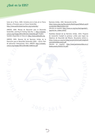 
¿Qué es la EDS?
Carta de la Tierra. 2009. Iniciativa de la Carta de la Tierra:
Valores y Principios para un Futuro Sostenible.
http://www.earthcharterinaction.org/contenido/
UNESCO. 2006. Manual de Educación para el Desarrollo
Sostenible. Learning  Training Tools No. 1. http://unesdoc.
unesco.org/images/0015/001524/152453eo.pdf (Inglés)
También disponible en línea en: http://www.esdtoolkit.org.
UNESCO. 2005. Decenio de las Naciones Unidas de la
Educación para el Desarrollo Sostenible (2005 – 2014): Plan
de aplicación internacional. París: UNESCO. http://unesdoc.
unesco.org/images/0014/001486/148654so.pdf
Naciones Unidas. 1992. Declaración de Río.
http://www.unep.org/Documents.Multilingual/Default.asp?d
ocumentid=78articleid=1163
(Versión en español: http://www.un.org/esa/dsd/agenda21_
spanish/res_riodecl.shtml)
Asamblea General de las Naciones Unidas. 2010. Proyecto
de resolución: Cumplir la promesa: unidos para lograr los
Objetivos de Desarrollo del Milenio. Documento A/65/L.1.
http://www.un.org/en/mdg/summit2010/pdf/mdg%20
outcome%20document.pdf
(Versión en español: http://www.nacionesunidas.or.cr/
dmdocuments/N1053734.pdf)
 