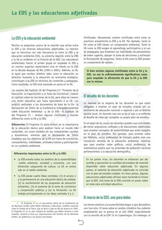 
La EDS y la educación ambiental
Muchos se preguntan acerca de la relación que existe entre
la EDS y las diversas educaciones adjetivadas. La relación
que se menciona con más frecuencia es entre la EDS y la
educación ambiental (EA). La estrecha relación entre la EDS
y la EA es evidente en la historia de la EDS. Los educadores
ambientales fueron el primer grupo en respaldar la EDS y
en muchos aspectos mantuvieron vivo el interés en la EDS
en la década después de Río (1992 a 2001). Además, la EA,
al igual que muchos ámbitos tales como la educación en
derechos humanos y la educación en economía ecológica,
contribuyen a la EDS en términos de contenido y pedagogía.
Como resultado, la EDS está asentada en parte en la EA.
Los autores del Capítulo 36 del Programa 212
“Fomento de la
Educación, la Capacitación y la Toma de Conciencia” crearon
el capítulo sobre las lecciones de la EA, pero ellos no crearon
una visión educativa que fuera equivalente a la EA. Los
análisis realizados a los documentos de base de la EA– la
Declaración de Tbilisi de la Conferencia Intergubernamental
sobre Educación Ambiental –y de la EDS– el Capítulo 36
del Programa 21 – revelan algunas similitudes y muchas
diferencias entre la EA y la EDS.
Diferencias: El Programa 21 pone énfasis en la importancia
de la educación básica para avanzar hacia un mundo más
sostenible, así como también en los componentes sociales
y económicos, mientras que la Declaración de Tbilisi
establece que los objetivos de la EA son toma de conciencia,
conocimientos, habilidades, actitudes/valores y participación
en un contexto ambiental.
Diferencias importantes entre la EA y la EDS:
•	 La EDS enseña todos los ámbitos de la sostenibilidad
–medio ambiente, sociedad y economía, con una
dimensión subyacente de cultura. La EA se centra
más en el medio ambiente.
•	 La EDS posee cuatro ideas centrales: (1) el acceso a
y la permanencia en una educación básica de calidad;
(2) la reorientación de los programas de educación
existentes, (3) el aumento de la toma de conciencia
y comprensión pública; y (4) la formación. La EA
trabaja principalmente en las ideas centrales 2 y 3.
2	 El Programa 21 es un documento oficial de la Conferencia de
las Naciones Unidas sobre Medio Ambiente y Desarrollo, también conocido
como la Cumbre de la Tierra, que se llevó a cabo en Río de Janeiro en 1992.
El Programa 21 es un plan integral de medidas que deben tomarse a nivel
mundial, nacional y local por organizaciones del Sistema de las Naciones
Unidas, los gobiernos y los grupos principales.
Similitudes. Obviamente, existen similitudes entre cómo se
practican actualmente la EDS y la EA. Por ejemplo, tanto la
EA como la EDS tienen un componente ambiental. Tanto la
EA como la EDS exigen el aprendizaje participativo y el uso
de pedagogías que fomenten las habilidades de pensamiento
de orden superior, apoyan la toma de decisiones y estimulan
la formulación de preguntas. Tanto la EA como la EDS poseen
un componente de valores.
Si bien existen algunas similitudes entre la EA y la
EDS, no son lo suficientemente significativas como
para respaldar la afirmación de que la EA y la EDS
son lo mismo.
El desafío de los docentes
La realidad de la mayoría de los docentes es que están
obligados a enseñar un plan de estudios exigido por un
ministerio de educación nacional o regional o por el distrito
escolar local. Un docente rara vez se da el lujo o se enfrenta
al desafío de crear por completo su propio plan de estudios.
En el mejor de los casos, los docentes pueden usar actividades
de varias asignaturas centrales y de educaciones adjetivadas
para enseñar conceptos de sostenibilidad que están exigidos
en el plan de estudios. Por ejemplo, para enseñar sobre
los hábitats, un(a) profesor(a) de biología podría usar una
simulación extraída de la educación ambiental, mientras
que para enseñar sobre gráficos, un(a) profesor(a) de
matemáticas podría usar las pirámides de población nacional
pertenecientes a la educación demográfica.
En los países ricos, los docentes se esfuerzan por dar
sentido y aprovechar la cantidad abrumadora de material
disponible sobre educación adjetivada. En algunos
países, el material de educación adjetivada no coincide
con el plan de estudios exigido. En otros países, algunas
educaciones adjetivadas afirman estar haciendo lo mismo
que la EDS. Una tarea de la EDS consiste en poner orden
en toda esta actividad educativa.
El marco de la EDS: uno para todos
Los temas relativos a la sostenibilidad llegan a ojos del público
uno tras otro. El tema sobre el cambio climático fue cubierto
ampliamente por la prensa en el año 2009, especialmente
con la reunión de la COP 15 en Copenhague. Sin embargo, el
La EDS y las educaciones adjetivadas
 