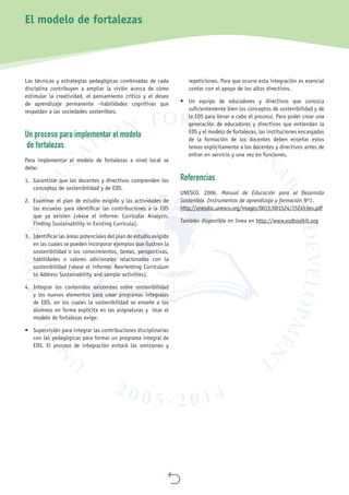 
Las técnicas y estrategias pedagógicas combinadas de cada
disciplina contribuyen a ampliar la visión acerca de cómo
estimular la creatividad, el pensamiento crítico y el deseo
de aprendizaje permanente –habilidades cognitivas que
respaldan a las sociedades sostenibles.
Un proceso para implementar el modelo
de fortalezas
Para implementar el modelo de fortalezas a nivel local se
debe:
1.	 Garantizar que los docentes y directivos comprenden los
conceptos de sostenibilidad y de EDS.
2.	 Examinar el plan de estudio exigido y las actividades de
las escuelas para identificar las contribuciones a la EDS
que ya existen (véase el informe: Curricular Analysis:
Finding Sustainability in Existing Curricula).
3.	 Identificar las áreas potenciales del plan de estudio exigido
en las cuales se pueden incorporar ejemplos que ilustren la
sostenibilidad o los conocimientos, temas, perspectivas,
habilidades o valores adicionales relacionados con la
sostenibilidad (véase el informe: Reorienting Curriculum
to Address Sustainability and sample activities).
4.	 Integrar los contenidos existentes sobre sostenibilidad
y los nuevos elementos para crear programas integrales
de EDS, en los cuales la sostenibilidad se enseñe a los
alumnos en forma explícita en las asignaturas y Usar el
modelo de fortalezas exige:
•	 Supervisión para integrar las contribuciones disciplinarias
con las pedagógicas para formar un programa integral de
EDS. El proceso de integración evitará las omisiones y
repeticiones. Para que ocurra esta integración es esencial
contar con el apoyo de los altos directivos.
•	 Un equipo de educadores y directivos que conozca
suficientemente bien los conceptos de sostenibilidad y de
la EDS para llevar a cabo el proceso. Para poder crear una
generación de educadores y directivos que entiendan la
EDS y el modelo de fortalezas, las instituciones encargadas
de la formación de los docentes deben enseñar estos
temas explícitamente a los docentes y directivos antes de
entrar en servicio y una vez en funciones.
Referencias
UNESCO. 2006. Manual de Educación para el Desarrollo
Sostenible. Instrumentos de aprendizaje y formación Nº1.
http://unesdoc.unesco.org/images/0015/001524/152453eo.pdf
También disponible en línea en http://www.esdtoolkit.org
El modelo de fortalezas
 