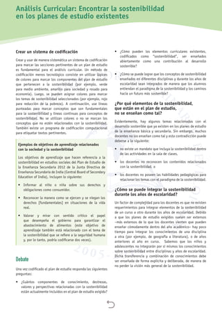 
Crear un sistema de codificación
Crear y usar de manera sistemática un sistema de codificación
para marcar las secciones pertinentes de un plan de estudio
es fundamental para el análisis curricular. Un método de
codificación menos tecnológico consiste en utilizar lápices
de colores para marcar los componentes del plan de estudio
que pertenecen a la sostenibilidad (por ejemplo, verde
para medio ambiente, amarillo para sociedad y rosado para
economía). Luego, se pueden asignar colores para marcar
los temas de sostenibilidad seleccionados (por ejemplo, rojo
para reducción de la pobreza). A continuación, use líneas
punteadas para marcar conceptos que son fundamentales
para la sostenibilidad y líneas continuas para conceptos de
sostenibilidad. No se utilizan colores o no se marcan los
conceptos que no estén relacionados con la sostenibilidad.
También existe un programa de codificación computacional
para etiquetar textos pertinentes.
Ejemplos de objetivos de aprendizaje relacionados
con la sociedad y la sostenibilidad
Los objetivos de aprendizaje que hacen referencia a la
sostenibilidad en estudios sociales del Plan de Estudio de
la Enseñanza Secundaria 2012 de la Junta Directiva de
Enseñanza Secundaria de India (Central Board of Secondary
Education of India), incluyen lo siguiente:
•	 Informar al niño o niña sobre sus derechos y
obligaciones como consumidor.
•	 Reconocer la manera como se ejercen y se niegan los
derechos [fundamentales] en situaciones de la vida
real.
•	 Valorar y mirar con sentido crítico el papel
que desempeña el gobierno para garantizar el
abastecimiento de alimentos (este objetivo de
aprendizaje también está relacionado con el tema de
la sostenibilidad que se refiere a la seguridad humana
y, por lo tanto, podría codificarse dos veces).
Debate
Una vez codificado el plan de estudio responda las siguientes
preguntas:
•	 ¿Cuántos componentes de conocimiento, destrezas,
valores y perspectivas relacionadas con la sostenibilidad
están actualmente incluidos en el plan de estudio exigido?
•	 ¿Cómo pueden los elementos curriculares existentes,
codificados como “sostenibilidad”, ser enseñados
abiertamente como una contribución al desarrollo
sostenible?
•	 ¿Cómo se puede lograr que los conceptos de sostenibilidad
enseñados en diferentes disciplinas y durante los años de
escolaridad sean integrados de manera que los alumnos
entiendan el paradigma de la sostenibilidad y los caminos
hacia un futuro más sostenible?
¿Por qué elementos de la sostenibilidad,
que están en el plan de estudio,
no se enseñan como tal?
Evidentemente, hay algunos temas relacionados con el
desarrollo sostenible que ya existen en los planes de estudio
de la enseñanza básica y secundaria. Sin embargo, muchos
docentes no los enseñan como tal y esta contradicción puede
deberse a lo siguiente:
•	 no existe un mandato que incluya la sostenibilidad dentro
de las actividades en la sala de clases,
•	 los docentes no reconocen los contenidos relacionados
con la sostenibilidad, o
•	 los docentes no poseen las habilidades pedagógicas para
relacionar los temas con el paradigma de la sostenibilidad.
¿Cómo se puede integrar la sostenibilidad
durante los años de escolaridad?
Un factor de complejidad para los docentes es que no existen
requerimientos para integrar elementos de la sostenibilidad
de un curso a otro durante los años de escolaridad. Debido
a que los planes de estudio exigidos suelen ser extensos
–más extensos de lo que los docentes sienten que pueden
enseñar cómodamente dentro del año académico– hay poco
tiempo para integrar los conocimientos de una disciplina
a otra (por ejemplo, de geografía a literatura), o de años
anteriores al año en curso. Sabemos que los niños y
adolescentes no integrarán por sí mismos los conocimientos
sobre sostenibilidad entre disciplinas y años de escolaridad.
Dicha transferencia y combinación de conocimientos debe
ser enseñada de forma explícita y deliberada, de manera de
no perder la visión más general de la sostenibilidad.
Análisis Curricular: Encontrar la sostenibilidad
en los planes de estudio existentes
 