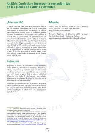 
¿Qué es lo que falta?
El análisis curricular suele llevar a entendimientos básicos
que son esenciales para reorientar el plan de estudio para
abordar temas de sostenibilidad. Por ejemplo, un plan de
estudio de ciencias sociales podría no contener la palabra
“equidad” o el término “justicia social”, aunque tanto la
equidad como la justicia social son elementos esenciales
para una sociedad sostenible. Llevar a cabo un análisis de
deficiencias1
de los contenidos es parte importante de esta
nueva orientación del plan de estudio para abordar temas de
sostenibilidad. La EDS exige la enseñanza de conocimientos,
habilidades, valores, perspectivas y temas relacionados
con la sostenibilidad. La realidad actual de muchos países
es que, si bien los programas de estudio suelen incluir
conocimientos y habilidades, los valores y perspectivas no
forman parte de éstos.
Próximos pasos
Un proceso de consulta de los diversos actores interesados
puede identificar conocimientos esenciales, habilidades,
valores, perspectivas y problemas que son importantes
para lograr un futuro más sostenible de una comunidad
o un país2
. Luego, se puede llevar a cabo un análisis de
deficiencias entre el plan de estudio actual y los resultados
del proceso de consulta para identificar los elementos que se
deben incorporar al plan de estudio.
Un proceso igualmente importante es el análisis del plan de
estudio para identificar los conceptos que están obsoletos o
que enseñan sobre el desarrollo no sostenible. Éstos deben
ser removidos del plan de estudio como parte del proceso de
reorientación3
.
1	 El análisis de deficiencias compara el estado o desempeño actual
con el estado o desempeño potencial o ideal.
2	 Para saber más acerca del proceso de convocar a un foro
comunitario sobre objetivos para el desarrollo sostenible o sobre educación
para el desarrollo sostenible, véase los capítulos “Creando las Metas de
Sostenibilidad para la Comunidad: Decidir qué es importante” y “Foro
Comunitario” en el Manual de Educación para el Desarrollo Sostenible.
http://www.esdtoolkit.org/community_goals/deciding_important.htm, y
http://www.esdtoolkit.org/reorient_edu/forum.htm
3	 Véase “Limpieza Curricular” en el Manual de Educación para el
Desarrollo Sostenible. http://www.esdtoolkit.org/reorient_edu/weeding.htm
Referencias
Central Board of Secondary Education. 2010. Secondary
School Curriculum: 2012 Main Subjects Volume 1.
http://cbse.nic.in/welcome.htm
Tennessee Department of Education. 2010. Curriculum
Standards: Secondary 9 – 12: Science: Ecology.
www.tennessee.gov/education/ci/sci/doc/SCI_3255.pdf
Análisis Curricular: Encontrar la sostenibilidad
en los planes de estudio existentes
 