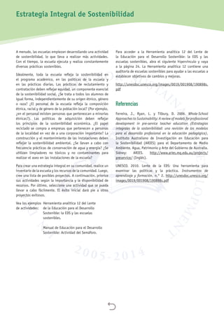 
A menudo, las escuelas empiezan desarrollando una actividad
de sostenibilidad, lo que lleva a realizar más actividades.
Con el tiempo, la escuela ejecuta y realiza constantemente
diversas prácticas sostenibles.
Idealmente, toda la escuela refleja la sostenibilidad en
el programa académico, en las políticas de la escuela y
en las prácticas diarias. Las prácticas de reclutamiento y
contratación deben reflejar equidad, un componente esencial
de la sostenibilidad social. ¿Se trata a todos los alumnos de
igual forma, independientemente de su origen étnico, género
o raza? ¿El personal de la escuela refleja la composición
étnica, racial y de género de la población local? (Por ejemplo,
¿en el personal existen personas que pertenezcan a minorías
étnicas?). Las políticas de adquisición deben reflejar
los principios de la sostenibilidad económica. ¿El papel
reciclado se compra a empresas que pertenecen a personas
de la localidad en vez de a una corporación importante? La
construcción y el mantenimiento de las instalaciones deben
reflejar la sostenibilidad ambiental. ¿Se llevan a cabo con
frecuencia prácticas de conservación de agua y energía? ¿Se
utilizan limpiadores no tóxicos y no contaminantes para
realizar el aseo en las instalaciones de la escuela?
Para crear una estrategia integral en su comunidad, realice un
inventario de la escuela y los recursos de la comunidad. Luego,
cree una lista de posibles proyectos. A continuación, priorice
sus actividades según la importancia y la disponibilidad de
recursos. Por último, seleccione una actividad que se pueda
llevar a cabo fácilmente. El éxito inicial dará pie a otros
proyectos exitosos.
Vea los ejemplos	Herramienta analítica 12 del Lente
de actividades:	de la Educación para el Desarrollo
Sostenible: la EDS y las escuelas
sostenibles.
Manual de Educación para el Desarrollo
Sostenible: Actividad del Semáforo.
Para acceder a la Herramienta analítica 12 del Lente de
la Educación para el Desarrollo Sostenible: la EDS y las
escuelas sostenibles, abra el siguiente hipervínculo y vaya
a la página  24. La Herramienta analítica 12 contiene una
auditoría de escuelas sostenibles para ayudar a las escuelas a
establecer objetivos de cambios y mejoras.
http://unesdoc.unesco.org/images/0019/001908/190898s.
pdf
Referencias
Ferreira, J., Ryan, L. y Tilbury, D. 2006. Whole-School
Approaches to Sustainability: A review of models for professional
development in pre-service teacher education (Estrategias
integrales de la sostenibilidad: una revisión de los modelos
para el desarrollo profesional en la educación pedagógica),
Instituto Australiano de Investigación en Educación para
la Sostenibilidad (ARIES) para el Departamento de Medio
Ambiente, Agua, Patrimonio y Arte del Gobierno de Australia.
Sidney: ARIES. http://www.aries.mq.edu.au/projects/
preservice/ (Inglés).
UNESCO. 2010. Lente de la EDS: Una herramienta para
examinar las políticas y la práctica. Instrumentos de
aprendizaje y formación, n.° 2. http://unesdoc.unesco.org/
images/0019/001908/190898s.pdf
Estrategia Integral de Sostenibilidad
 