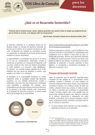 para los
docentes
EDS Libro de Consulta

Organización
de las Naciones Unidas
para la Educación,
la Ciencia y la Cultura
¿Qué es el Desarrollo Sostenible?
“El futuro está en nuestras manos. Juntos, debemos garantizar que nuestros nietos no tengan que preguntarnos por
qué no hicimos lo correcto, y los dejamos sufrir las consecuencias.”
Ban Ki-moon, Secretario General de las Naciones Unidas, 2007
El desarrollo sostenible es el paradigma general de las
Naciones Unidas. El concepto de desarrollo sostenible fue
descrito por el Informe de la Comisión Bruntland de 1987
como “el desarrollo que satisface las necesidades actuales
sin comprometer la capacidad de las futuras generaciones de
satisfacer sus propias necesidades”.
La sostenibilidad es un paradigma para pensar en un futuro
en el cual las consideraciones ambientales, sociales y
económicas se equilibran en la búsqueda del desarrollo y de
una mejor calidad de vida. Estos tres ámbitos –la sociedad,
el medio ambiente y la economía– están entrelazados.
Por ejemplo, una sociedad próspera depende de un medio
ambiente sano que provea de alimentos y recursos, agua
potable y aire limpio a sus ciudadanos.
El paradigma de la sostenibilidad constituye un cambio
importante desde el paradigma anterior del desarrollo
económico con sus nefastas consecuencias sociales y
ambientales, que hasta hace poco tiempo eran consideradas
como inevitables y aceptables. Sin embargo, ahora
comprendemos que estos graves daños y amenazas al bienestar
de las personas y del medio ambiente como consecuencia
de la búsqueda del desarrollo económico, no tienen cabida
dentro del paradigma de la sostenibilidad.
http://computingforsustainability.wordpress.com/2009/
03/15/visualising-sustainability/
Podríamos preguntarnos entonces, ¿cuál es la diferencia entre
desarrollo sostenible y sostenibilidad? La sostenibilidad suele
considerarse como un objetivo a largo plazo (es decir, un
mundo más sostenible), mientras que el desarrollo sostenible
se refiere a los muchos procesos y caminos que existen para
lograr ese objetivo (por ejemplo, la agricultura y silvicultura
sostenible, la producción y consumo sostenible, el buen
gobierno, la investigación y transferencia tecnológica, la
educación y formación, etc.).
Principios del Desarrollo Sostenible
Todos los programas para el desarrollo sostenible deben
considerar los tres ámbitos de la sostenibilidad –medio
ambiente, sociedad y economía– así como también una
dimensión subyacente de la cultura. Puesto a que el desarrollo
sostenible se adecúa a los contextos locales de estos tres
ámbitos, adoptará formas muy variadas en todo el mundo.
Los ideales y principios que constituyen la sostenibilidad
incluyen conceptos amplios tales como equidad entre las
generaciones, equidad de género, paz, tolerancia, reducción
de la pobreza, preservación y restauración del medio
ambiente, conservación de los recursos naturales y justicia
social. La Declaración de Río1
contiene 27 principios entre los
que se incluyen los siguientes:
•	 Los seres humanos tienen derecho a una vida saludable y
productiva en armonía con la naturaleza.
1	 La Declaración de Río surgió de la Conferencia de las Naciones
Unidas sobre el Medio Ambiente y el Desarrollo, también llamada Cumbre de
la Tierra, que se llevó a cabo en la ciudad de Río de Janeiro en 1992. Un total
de 172 gobiernos participaron, incluidos 108 jefes de estado o de gobierno.
El Programa 21 es el documento oficial de la Cumbre de la Tierra.
Economía
Medio
ambiente Sociedad
Economía
Medio
ambiente
Sociedad
VISUALIZANDO LA SOSTENIBILIDAD
 