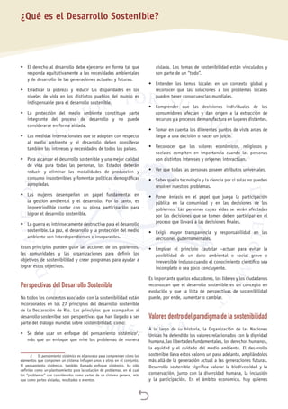 
•	 El derecho al desarrollo debe ejercerse en forma tal que
responda equitativamente a las necesidades ambientales
y de desarrollo de las generaciones actuales y futuras.
•	 Erradicar la pobreza y reducir las disparidades en los
niveles de vida en los distintos pueblos del mundo es
indispensable para el desarrollo sostenible.
•	 La protección del medio ambiente constituye parte
integrante del proceso de desarrollo y no puede
considerarse en forma aislada.
•	 Las medidas internacionales que se adopten con respecto
al medio ambiente y el desarrollo deben considerar
también los intereses y necesidades de todos los países.
•	 Para alcanzar el desarrollo sostenible y una mejor calidad
de vida para todas las personas, los Estados deberán
reducir y eliminar las modalidades de producción y
consumo insostenibles y fomentar políticas demográficas
apropiadas.
•	 Las mujeres desempeñan un papel fundamental en
la gestión ambiental y el desarrollo. Por lo tanto, es
imprescindible contar con su plena participación para
lograr el desarrollo sostenible.
•	 La guerra es intrínsecamente destructiva para el desarrollo
sostenible. La paz, el desarrollo y la protección del medio
ambiente son interdependientes e inseparables.
Estos principios pueden guiar las acciones de los gobiernos,
las comunidades y las organizaciones para definir los
objetivos de sostenibilidad y crear programas para ayudar a
lograr estos objetivos.
Perspectivas del Desarrollo Sostenible
No todos los conceptos asociados con la sostenibilidad están
incorporados en los 27 principios del desarrollo sostenible
de la Declaración de Río. Los principios que acompañan al
desarrollo sostenible son perspectivas que han llegado a ser
parte del diálogo mundial sobre sostenibilidad, como:
•	 Se debe usar un enfoque del pensamiento sistémico2
,
más que un enfoque que mire los problemas de manera
2	El pensamiento sistémico es el proceso para comprender cómo los
elementos que componen un sistema influyen unos a otros en el conjunto.
El pensamiento sistémico, también llamado enfoque sistémico, ha sido
definido como un planteamiento para la solución de problemas, en el cual
los “problemas” son considerados como partes de un sistema general, más
que como partes aisladas, resultados o eventos.
aislada. Los temas de sostenibilidad están vinculados y
son parte de un “todo”.
•	 Entender los temas locales en un contexto global y
reconocer que las soluciones a los problemas locales
pueden tener consecuencias mundiales.
•	 Comprender que las decisiones individuales de los
consumidores afectan y dan origen a la extracción de
recursos y a procesos de manufactura en lugares distantes.
•	 Tomar en cuenta los diferentes puntos de vista antes de
llegar a una decisión o hacer un juicio.
•	 Reconocer que los valores económicos, religiosos y
sociales compiten en importancia cuando las personas
con distintos intereses y orígenes interactúan.
•	 Ver que todas las personas poseen atributos universales.
•	 Saber que la tecnología y la ciencia por sí solas no pueden
resolver nuestros problemas.
•	 Poner énfasis en el papel que juega la participación
pública en la comunidad y en las decisiones de los
gobiernos. Las personas cuyas vidas se verán afectadas
por las decisiones que se tomen deben participar en el
proceso que llevará a las decisiones finales.
•	 Exigir mayor transparencia y responsabilidad en las
decisiones gubernamentales.
•	 Emplear el principio cautelar –actuar para evitar la
posibilidad de un daño ambiental o social grave o
irreversible incluso cuando el conocimiento científico sea
incompleto o sea poco concluyente.
Es importante que los educadores, los líderes y los ciudadanos
reconozcan que el desarrollo sostenible es un concepto en
evolución y que la lista de perspectivas de sostenibilidad
puede, por ende, aumentar o cambiar.
Valores dentro del paradigma de la sostenibilidad
A lo largo de su historia, la Organización de las Naciones
Unidas ha defendido los valores relacionados con la dignidad
humana, las libertades fundamentales, los derechos humanos,
la equidad y el cuidado del medio ambiente. El desarrollo
sostenible lleva estos valores un paso adelante, ampliándolos
más allá de la generación actual a las generaciones futuras.
Desarrollo sostenible significa valorar la biodiversidad y la
conservación, junto con la diversidad humana, la inclusión
y la participación. En el ámbito económico, hay quienes
¿Qué es el Desarrollo Sostenible?
 