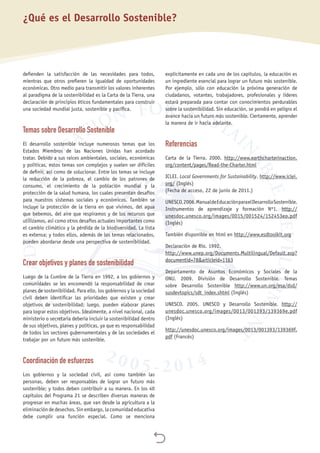 
defienden la satisfacción de las necesidades para todos,
mientras que otros prefieren la igualdad de oportunidades
económicas. Otro medio para transmitir los valores inherentes
al paradigma de la sostenibilidad es la Carta de la Tierra, una
declaración de principios éticos fundamentales para construir
una sociedad mundial justa, sostenible y pacífica.
Temas sobre Desarrollo Sostenible
El desarrollo sostenible incluye numerosos temas que los
Estados Miembros de las Naciones Unidas han acordado
tratar. Debido a sus raíces ambientales, sociales, económicas
y políticas, estos temas son complejos y suelen ser difíciles
de definir, así como de solucionar. Entre los temas se incluye
la reducción de la pobreza, el cambio de los patrones de
consumo, el crecimiento de la población mundial y la
protección de la salud humana, los cuales presentan desafíos
para nuestros sistemas sociales y económicos. También se
incluye la protección de la tierra en que vivimos, del agua
que bebemos, del aire que respiramos y de los recursos que
utilizamos, así como otros desafíos actuales importantes como
el cambio climático y la pérdida de la biodiversidad. La lista
es extensa; y todos ellos, además de los temas relacionados,
pueden abordarse desde una perspectiva de sostenibilidad.
Crear objetivos y planes de sostenibilidad
Luego de la Cumbre de la Tierra en 1992, a los gobiernos y
comunidades se les encomendó la responsabilidad de crear
planes de sostenibilidad. Para ello, los gobiernos y la sociedad
civil deben identificar las prioridades que existen y crear
objetivos de sostenibilidad; luego, pueden elaborar planes
para lograr estos objetivos. Idealmente, a nivel nacional, cada
ministerio o secretaría debería incluir la sostenibilidad dentro
de sus objetivos, planes y políticas, ya que es responsabilidad
de todos los sectores gubernamentales y de las sociedades el
trabajar por un futuro más sostenible.
Coordinación de esfuerzos
Los gobiernos y la sociedad civil, así como también las
personas, deben ser responsables de lograr un futuro más
sostenible; y todos deben contribuir a su manera. En los 40
capítulos del Programa 21 se describen diversas maneras de
progresar en muchas áreas, que van desde la agricultura a la
eliminación de desechos. Sin embargo, la comunidad educativa
debe cumplir una función especial. Como se menciona
explícitamente en cada uno de los capítulos, la educación es
un ingrediente esencial para lograr un futuro más sostenible.
Por ejemplo, sólo con educación la próxima generación de
ciudadanos, votantes, trabajadores, profesionales y líderes
estará preparada para contar con conocimientos perdurables
sobre la sostenibilidad. Sin educación, se pondrá en peligro el
avance hacia un futuro más sostenible. Ciertamente, aprender
la manera de ir hacia adelante.
Referencias
Carta de la Tierra. 2000. http://www.earthcharterinaction.
org/content/pages/Read-the-Charter.html
ICLEI. Local Governments for Sustainability. http://www.iclei.
org/ (Inglés)
(Fecha de acceso, 22 de junio de 2011.)
UNESCO,2006.ManualdeEducaciónparaelDesarrolloSostenible.
Instrumentos de aprendizaje y formación Nº1. http://
unesdoc.unesco.org/images/0015/001524/152453eo.pdf
(Inglés)
También disponible en html en http://www.esdtoolkit.org
Declaración de Río. 1992.
http://www.unep.org/Documents.Multilingual/Default.asp?
documentid=78&articleid=1163
Departamento de Asuntos Económicos y Sociales de la
ONU. 2009. División de Desarrollo Sostenible. Temas
sobre Desarrollo Sostenible http://www.un.org/esa/dsd/
susdevtopics/sdt_index.shtml (Inglés)
UNESCO. 2005. UNESCO y Desarrollo Sostenible. http://
unesdoc.unesco.org/images/0013/001393/139369e.pdf
(Inglés)
http://unesdoc.unesco.org/images/0013/001393/139369f.
pdf (Francés)
¿Qué es el Desarrollo Sostenible?
 