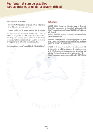 
Véase actividades de muestra:
Herramienta Analítica 9 del Lente de la EDS: La integración
de la EDS en los planes de estudios.
Proyecto Y: Ejercicios de reorientación del plan de estudios
Para tener acceso a la Herramienta Analítica 9 de la Lente de
la EDS: La integración de la EDS en los planes de estudios,
abra el siguiente enlace y vaya a la página 77 del documento
en español. La Herramienta Analítica 9 se centra en el grado
de integración de la EDS en los planes de estudios.
http://unesdoc.unesco.org/images/0019/001908/190898s.pdf
Referencias
UNESCO. 2006. Manual de Educación para el Desarrollo
Sostenible. Instrumentos de Aprendizaje y Formación Nº1.
http://unesdoc.unesco.org/images/0015/001524/152453eo.
pdf (Inglés)
También disponible en línea en http://www.esdtoolkit.org/
Manual_EDS_esp01.pdf
Townsville State High School Sustainability program. Sin fecha.
http://www.soe-townsville.org/schools/tshs/tlsf.html
(Fecha de acceso, 2 de julio de 2010.)
UNESCO. 2010. Herramienta Analítica 9 de la Lente de la EDS:
La integración de la EDS en los planes de estudios. La Lente
de la EDS: Una herramienta para examinar las políticas y la
práctica. Instrumentos de Aprendizaje y Formación, Nº2.
http://unesdoc.unesco.org/images/0019/001908/190898s.
pdf
Reorientar el plan de estudios
para abordar el tema de la sostenibilidad
 