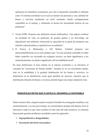 10
optimizan los beneficios económicos, por ello el desarrollo sostenible es definido
como “el sistema económico en el cual un número de personas y una cantidad de
bienes y servicios mantienen un nivel constante, siendo ecológicamente
sostenibles en el tiempo, y cubriendo al menos las necesidades básicas de esa
población”
3. Vivian (1991). Propone una definición menos totalizadora, “una mejora continua
de lacalidad de vida, en particular de grupos pobres y en desventaja, sin
degradación del ambiente, incluyendo la capacidad de la gente de mantener una
relación cultural,estética y espiritual con su ambiente”.
4. D. Pearce, A. Markandya y E.B. Barbier. También propone una
interesantedefinición en la cual establece que “en una sociedad sostenible no debe
haber undeclive no razonable de cualquier recurso, un daño significativo a los
sistemasnaturales, un declive significativo de la estabilidad social”.
En estas definiciones se hace énfasis en el sistema económico y se introduce el
concepto de “economías de Estado estable”, basadas no en un crecimiento rápido,
sino en la estabilidad y la gradual distribución de los bienes y servicios. La
ineficiencia en la distribución causa gran pérdida de recursos, mientras que la
distribución eficiente de bienes y servicios permite lograr una mejor calidad de vida.
PRINCIPALES RETOS QUE PLANTEA EL DESARROLLO SOSTENIBLE
Hasta nuestros días, ninguna especie excepto el hombre ha conseguido modificar, tan
sustancialmente y en tan poco tiempo, las características propias del planeta. Pero la
disyuntiva radica en que estos cambios no han sido del todo positivos, al contrario
hancausado grandes problemas mundiales como los siguientes:
 Superpoblación y desigualdades.
 Incremento del efecto invernadero.
 