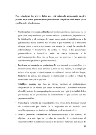 12
Para solucionar los graves daños que está sufriendo actualmente nuestro
planeta, se plantean grandes retos que deben ser cumplidos en el menor plazo
posible, entre ellostenemos:
 Controlar los problemas ambientales:El modelo económico dominante es, en
gran parte, responsable de que nuestra sociedad posindustrial, la producción,
la distribución y el consumo de bienes estén unidos inevitablemente a la
generación de males. El efecto más evidente es que en el tema de la naturaleza
siempre prima el criterio económico, una manera de corregir la creación de
externalidades y transferencia de costos, es forzar a los productores
yconsumidores a internalizar todos los costos inherentes a la
actividadeconómica. Con esto se busca que las empresas y las personas
consideren los problemas que están creando.
 Implantar un impuesto por contaminar. Es una forma de responsabilizar por
el daño que se hace a otras personas o, visto de otra manera, es el cargo que
sehace a los agentes contaminadores por utilizar el recurso del aire limpio.
Elobjetivo de colocar un impuesto es incrementar los costos y reducir la
cantidaddel bien que se produce.
 Establecer normas, que fijen de niveles máximos de contaminación
oexplotación de un recurso que deben ser respetados. Las normas requieren
elestablecimiento de una agencia gubernamental que vigile la actividad de los
productores de los productores de contaminantes y que sancione con las
penasestablecidas.
 Subsidiar la reducción de contaminantes. Esta opción trata de reducir elnivel
de contaminación por medio de la asignación de un subsidio para
aquellaempresa que contamine por debajo de un determinado nivel.
 Brindar permisos transferibles de mercado(similares a las normas). El
objetivo para este tipo de permiso es controlar la contaminación al
medioambiente y la sobreexplotación de los recursos naturales, por medio de
 