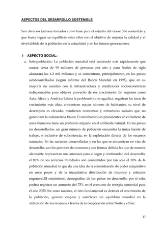 17
ASPECTOS DEL DESARROLLO SOSTENIBLE
Son diversos factores tomados como base para el estudio del desarrollo sostenible y
que busca lograr un equilibrio entre ellos con el objetivo de mejorar la calidad y el
nivel debida de la población en la actualidad y en las futuras generaciones.
I ASPECTO SOCIAL:
a. Sobrepoblación: La población mundial está creciendo más rápidamente que
nunca: cerca de 95 millones de personas por año y para finales de siglo
alcanzará los 6.2 mil millones y se concentrará, principalmente, en los países
subdesarrollados (según informe del Banco Mundial en 1993), que en su
mayoría no cuentan con la infraestructura y condiciones socioeconómicas
indispensables para obtener provecho de ese crecimiento. En regiones como
Asia, África y América Latina la problemática se agudiza: registran las tasas de
crecimiento más altas, concentran mayor número de habitantes, su nivel de
desempleo es elevado, mantienen economías y estructuras sociales que no
garantizar la subsistencia básica El crecimiento sin precedentes en el número de
seres humanos tiene un profundo impacto en el ambiente natural. En los países
no desarrollados, un gran número de población encuentra la única fuente de
trabajo, e inclusive de subsistencia, en la explotación directa de los recursos
naturales. En las naciones desarrolladas y en las que se encuentran en vías de
desarrollo, son los patrones de consumo y sus formas debida las que de manera
alarmante representan una amenaza para el logro y continuidad del desarrollo,
el 80% de los recursos mundiales son consumidos por tan solo el 20% de la
población mundial, lo que da una idea de la concentración de poder adquisitivo
en unos pocos y de la inequitativa distribución de insumos y artículos
engeneral.El crecimiento demográfico de los países en desarrollo, por sí solo,
podría registrar un aumento del 75% en el consumo de energía comercial para
el año 2025.Por estas razones, el reto fundamental es detener el crecimiento de
la población, generar empleo y establecer un equilibrio mundial en la
utilización de los recursos a través de la cooperación entre Norte y el Sur.
 