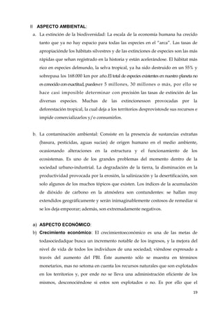 19
II ASPECTO AMBIENTAL:
a. La extinción de la biodiversidad: La escala de la economía humana ha crecido
tanto que ya no hay espacio para todas las especies en el “arca”. Las tasas de
apropiaciónde los hábitats silvestres y de las extinciones de especies son las más
rápidas que sehan registrado en la historia y están acelerándose. El hábitat más
rico en especies delmundo, la selva tropical, ya ha sido destruido en un 55% y
sobrepasa los 168.000 km por año.El total de especies existentes en nuestro planeta no
es conocido con exactitud,puedeser 5 millones, 30 millones o más, por ello se
hace casi imposible determinar con precisión las tasas de extinción de las
diversas especies. Muchas de las extincionesson provocadas por la
deforestación tropical, la cual deja a los territorios desprovistosde sus recursos e
impide comercializarlos y/o consumirlos.
b. La contaminación ambiental: Consiste en la presencia de sustancias extrañas
(basura, pesticidas, aguas sucias) de origen humano en el medio ambiente,
ocasionando alteraciones en la estructura y el funcionamiento de los
ecosistemas. Es uno de los grandes problemas del momento dentro de la
sociedad urbano-industrial. La degradación de la tierra, la disminución en la
productividad provocada por la erosión, la salinización y la desertificación, son
solo algunos de los muchos tópicos que existen. Los índices de la acumulación
de dióxido de carbono en la atmósfera son contundentes: se hallan muy
extendidos geográficamente y serán inimaginablemente costosos de remediar si
se los deja empeorar; además, son extremadamente negativos.
a) ASPECTO ECONÓMICO:
b) Crecimiento económico: El crecimientoeconómico es una de las metas de
todasociedadque busca un incremento notable de los ingresos, y la mejora del
nivel de vida de todos los individuos de una sociedad; viéndose expresado a
través del aumento del PBI. Éste aumento sólo se muestra en términos
monetarios, mas no setoma en cuenta los recursos naturales que son explotados
en los territorios y, por ende no se lleva una administración eficiente de los
mismos, desconociéndose si estos son explotados o no. Es por ello que el
 
