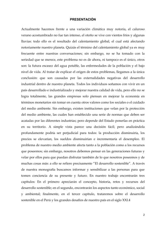 2
PRESENTACIÓN
Actualmente hacemos frente a una variación climática muy notoria, el caluroso
verano acostumbrado no fue tan intenso, el otoño se vive con vientos fríos y algunas
lluvias: todo ello es el resultado del calentamiento global, el cual está afectando
notoriamente nuestro planeta. Quizás el término del calentamiento global ya es muy
frecuente entre nuestras conversaciones; sin embargo, no se ha tomado con la
seriedad que se merece, este problema no es de ahora, ni tampoco es el único, otros
son: la futura escasez del agua potable, las enfermedades de la población y el bajo
nivel de vida. Al tratar de explicar el origen de estos problemas, llegamos a la única
conclusión: que son causadas por las externalidades negativas del desarrollo
industrial dentro de nuestro planeta. Todos los individuos soñamos con vivir en un
país desarrollado e industrializado y mejorar nuestra calidad de vida, pero ello no se
logra totalmente, las grandes empresas solo piensan en mejorar la economía en
términos monetarios sin tomar en cuenta otros valores como los sociales o el cuidado
del medio ambiente. Sin embargo, existen instituciones que velan por la protección
del medio ambiente, las cuales han establecido una serie de normas que deben ser
acatadas por las diferentes industrias; pero depende del Estado ponerlas en práctica
en su territorio. A simple vista parece una decisión fácil; pero analizándola
profundamente podría ser perjudicial para todos: la producción disminuiría, los
precios se elevarían, los sueldos disminuirían e incrementaría el desempleo. El
problema de nuestro medio ambiente afecta tanto a la población como a los recursos
que poseemos; sin embargo, nosotros debemos pensar en las generaciones futuras y
velar por ellos para que puedan disfrutar también de lo que nosotros poseemos y de
muchas cosas más: a ello se refiere precisamente “El desarrollo sostenible”. A través
de nuestra monografía buscamos informar y sensibilizar a las personas para que
tomen conciencia de su presente y futuro. En nuestro trabajo encontrarán tres
capítulos: En el primero apreciarán el concepto, historia, retos y recursos del
desarrollo sostenible; en el segundo, encontrarán los aspectos tanto económico, social
y ambiental; finalmente, en el tercer capítulo, trataremos sobre el desarrollo
sostenible en el Perú y los grandes desafíos de nuestro país en el siglo XXI.4
 