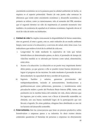 20
crecimiento económico no es la panacea para la calidad ambiental; de hecho, ni
siquiera es el aspecto primordial. Dentro de este punto cabe remarcar la
diferencia que existe entre crecimiento económico y desarrollo económico, el
primero se refiere, como ya mencionamos, sólo al aumento del PBI; mientras
que el segundo término no sólo da importancia al aumento monetario sino
también a la existencia de equidad en el sistema económico, logrando elevar el
nivel de vida de todos sus habitantes.
c) Calidad de vida:No implica únicamente la disponibilidad de bienes materiales,
sino en general, el estar a gusto, esto es, estar rodeados de un medio ambiente
limpio, tener acceso a la educación y a servicios de salud, entre otras cosas. Los
indicadores que miden el nivel de la calidad de vida son:
i. Longevidad. Se mide mediante la expectativa de vida que tienen
losindividuos en determinados países, es decir, el promedio de tiempo de
vida.Esta medida se ve afectada por factores como salud, alimentación,
entre otros.
ii. Acceso a la educación. La educación es un punto muy importante dentro
delos países, ya que gracias a ella se pueden tomar buenas decisiones y
lograr el progreso de las naciones. Se mide mediante el promedio de años
deescolaridad y la capacidad de leer y escribir de la persona.
iii. Ingresos. Sueldos y salarios, ganancias provenientes del
trabajoindependiente, incluido al autosuministro, bonificaciones y
gratificaciones,así como jubilaciones, pensiones, y transferencias entre
privados.Se miden a partir del Producto Bruto Interno (PBI). Antes, este
parámetro era la medida básica del estándar de vida, ahora sabemos que
los ingresos, por sí solos, nonos van a llevar al desarrollo sostenible; no
obstante, son una buena medidadel logro de la participación que nos
llevará a lograrlo. En otras palabras, elingreso bien distribuido es uno de
los factores del desarrollo sostenible.
d) Externalidades.-Son las consecuencias que tiene un proceso productivo sobre
losindividuos o empresas ajenos a su industria. Es decir existen efectos
colaterales queafectan el bienestar de personas o empresas no directamente
 