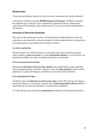 24
Biodiversidad
Todos estos problemas afectan la vida de los seres humanos y del medio ambiente.
Cada año en el Perú se pierden 250,000 hectáreas de bosques. También se pierden
los animales que viven ahí y gran cantidad de vegetación natural y plantas que
nunca han sido estudiadas y que podrían tener la cura para muchas enfermedades
del hombre.
Amenazas al Desarrollo Sostenible
Para que un día nuestro país alcance un Desarrollo Sostenible debemos vencer las
amenazas a este desarrollo, como por ejemplo: la sobre-explotación de la naturaleza y
la contaminación y uso inadecuado del agua y la tierra.
La sobre-explotación
Sucede cuando no le damos tiempo a la naturaleza para que se pueda recuperar,
como cuando se pesca en exceso o se talan demasiados árboles, lo cual nos lleva a la
pérdida de calidad y de valor económico de nuestros ecosistemas.
El Uso Irracional de los Suelos
Diariamente perdemos tierras de alta calidad, pues donde había campos agrícolas
hoy se yerguen grandes ciudades. Además, el uso de malas prácticas como el sobre-
pastoreo y la quema de bosques, contribuyen al aumento de los desiertos.
Uso inapropiado del agua
También existe un ineficiente uso del recurso agua, el 60 a 70% del agua de riego se
pierde por filtrado y escorrentía. También hay un gran desperdicio urbano debido al
mal estado de las redes de suministro e instalaciones domésticas.
Y a todo ello hay que sumarle la contaminación industrial y del parque automotor.
 