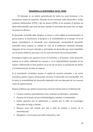 26
DESARROLLO SOSTENIBLE EN EL PERÚ
El bienestar es un anhelo generalizado de todos los seres humanos y los
peruanosno somos la excepción. Después de las reuniones sobre desarrollo y medio
ambiente deEstocolmo (1972) y Río de Janeiro (1992), se ha acuñado el término de
desarrollosostenible, que trata de hacer atender la necesidad de actuar hoy sin dejar
de pensar en elfuturo.
El desarrollo sostenible debe dirigirse, al menos, a cinco objetivos fundamentales: la
paz,la justicia, la democracia, el progreso y la sostenibilidad en el tiempo. Si no se
logran estosobjetivos el desarrollo será, simplemente, insostenible.El desarrollo
sostenible busca mejorar la calidad de vida de la población mediante elmanejo
integrado de los recursos naturales y actividades de desarrollo que seancompatibles
con el medio ambiente, pero que a su vez sean una fuente de economíaestable.
El progreso implica dos aspectos claves: el económico y el humano. Todo desarrollo
seinicia en la oferta ambiental de recursos y en la disponibilidad constante de los
mismos. Eldesarrollo se basa primero en el uso de recursos, la producción de bienes
y la transformación de éstos en riqueza.
Si el crecimiento económico merma el capital de recursos naturales o un sector
económico genera riqueza destruyendo recursos: el desarrollo será insostenible. Por
lo tanto, la sostenibilidad de desarrollo dependerá del uso adecuado de los recursos
como un capital natural.
El gran problema que atañen el panorama actual de nuestro país es el deterioro de:
 Cuencas andinas, especialmente en las vertientes occidentales y orientales.
 Especies de la fauna, recursos hidrobiológicos, marinos y continentales.
 Suelos agrícolas por la salinización y erosión por la falta de tecnologías
adecuadas de riego y manejo.
 Bosques secos del noreste por tala y falta de manejo y avance de la
desertificación.
 Manglares y sus recursos por sobre extracción y tala.
 