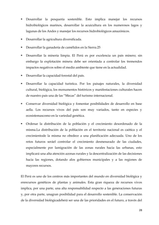 28
 Desarrollar la pesquería sostenible. Esto implica manejar los recursos
hidrobiológicos marinos, desarrollar la acuicultura en los numerosos lagos y
lagunas de los Andes y manejar los recursos hidrobiológicos amazónicos.
 Desarrollar la agricultura diversificada.
 Desarrollar la ganadería de camélidos en la Sierra.25
 Desarrollar la minería limpia. El Perú es por excelencia un país minero; sin
embargo la explotación minera debe ser orientada a controlar los tremendos
impactos negativos sobre el medio ambiente que tiene en la actualidad.
 Desarrollar la capacidad forestal del país.
 Desarrollar la capacidad turística. Por los paisajes naturales, la diversidad
cultural, biológica, los monumentos históricos y manifestaciones culturales hacen
de nuestro país una de las “Mecas” del turismo internacional.
 Conservar diversidad biológica y fomentar posibilidades de desarrollo en base
aella. Los recursos vivos del país son muy variados, tanto en especies y
ecosistemascomo en la variedad genética.
 Ordenar la distribución de la población y el crecimiento desordenado de la
misma.La distribución de la población en el territorio nacional es caótica y el
crecimientode la misma no obedece a una planificación adecuada. Uno de los
retos futuros seráel controlar el crecimiento desmesurado de las ciudades,
especialmente por lamigración de las zonas rurales hacia las urbanas, esto
implicará una alta atención azonas rurales y la descentralización de las decisiones
hacia las regiones, dotando alos gobiernos municipales y a las regiones de
mayores recursos.
El Perú es uno de los centros más importantes del mundo en diversidad biológica y
enrecursos genéticos de plantas y animales. Esta gran riqueza de recursos vivos
implica, por una parte, una alta responsabilidad respecto a las generaciones futuras
y, por otra parte, unagran posibilidad para el desarrollo sostenible. La conservación
de la diversidad biológicadeberá ser una de las prioridades en el futuro, a través del
 