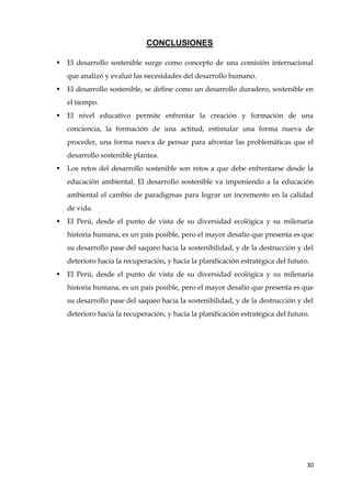 30
CONCLUSIONES
 El desarrollo sostenible surge como concepto de una comisión internacional
que analizó y evaluó las necesidades del desarrollo humano.
 El desarrollo sostenible, se define como un desarrollo duradero, sostenible en
el tiempo.
 El nivel educativo permite enfrentar la creación y formación de una
conciencia, la formación de una actitud, estimular una forma nueva de
proceder, una forma nueva de pensar para afrontar las problemáticas que el
desarrollo sostenible plantea.
 Los retos del desarrollo sostenible son retos a que debe enfrentarse desde la
educación ambiental. El desarrollo sostenible va imponiendo a la educación
ambiental el cambio de paradigmas para lograr un incremento en la calidad
de vida.
 El Perú, desde el punto de vista de su diversidad ecológica y su milenaria
historia humana, es un país posible, pero el mayor desafío que presenta es que
su desarrollo pase del saqueo hacia la sostenibilidad, y de la destrucción y del
deterioro hacia la recuperación, y hacia la planificación estratégica del futuro.
 El Perú, desde el punto de vista de su diversidad ecológica y su milenaria
historia humana, es un país posible, pero el mayor desafío que presenta es que
su desarrollo pase del saqueo hacia la sostenibilidad, y de la destrucción y del
deterioro hacia la recuperación, y hacia la planificación estratégica del futuro.
 