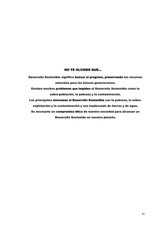 31
NO TE OLVIDES QUE...
Desarrollo Sostenible significa buscar el progreso, preservando los recursos
naturales para las futuras generaciones.
Existen muchos problemas que impiden el Desarrollo Sostenible como la
sobre-población, la pobreza y la contaminación.
Las principales amenazas al Desarrollo Sostenible son la pobreza, la sobre-
explotación y la contaminación y uso inadecuado de tierras y de agua.
Es necesario un compromiso ético de nuestra sociedad para alcanzar un
Desarrollo Sostenido en nuestro planeta.
 