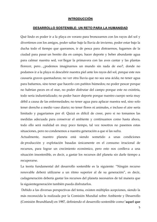 5
INTRODUCCIÓN
DESARROLLO SOSTENIBLE: UN RETO PARA LA HUMANIDAD
Qué lindo es poder ir a la playa en verano para broncearnos con los rayos del sol y
divertirnos con los amigos, poder saltar bajo la lluvia de invierno, poder estar bajo la
ducha todo el tiempo que queramos, ir de pesca para distraernos, fugarnos de la
ciudad para pasar un bonito día en campo, hacer deporte y beber abundante agua
para calmar nuestra sed, ver llegar la primavera con las aves cantar y las plantas
florecer, pero…¿podemos imaginarnos un mundo sin nada de eso?, donde no
podamos ir a la playa ni descubrir nuestra piel ante los rayos del sol, porque este nos
causaría graves quemaduras; no ver otra lluvia que no sea una ácida; no tener agua
para bañarnos, sino tener que hacerlo con pañitos húmedos; no poder pescar porque
no habrían peces en el mar, no poder disfrutar del campo porque este no existiría,
todo sería industrializado; no poder hacer deporte porque nuestro cuerpo sería muy
débil a causa de las enfermedades; no tener agua para aplacar nuestra sed, sino solo
tener derecho a medio vaso diario; no tener flores ni animales, e incluso el aire sería
limitado y pagaríamos por él. Quizá es difícil de creer, pero si no tomamos las
medidas adecuada para conservar el ambiente y continuamos como hasta ahora,
todo ello será realidad en muy poco tiempo, tal vez nosotros no pasemos estas
situaciones, pero no condenemos a nuestra generación a que sí las sufra.
Actualmente, nuestro planeta está siendo sometido a unas condiciones
de producción y explotación basadas únicamente en el consumo irracional de
recursos, para lograr un crecimiento económico, pero esto nos conlleva a una
situación insostenible, es decir, a gastar los recursos del planeta sin darle tiempo a
recuperarse.
La teoría fundamental del desarrollo sostenible es la siguiente: “Ningún recurso
renovable deberá utilizarse a un ritmo superior al de su generación”, es decir,
cadageneración debería gastar los recursos del planeta necesarios de tal manera que
la siguientegeneración también pueda disfrutarlos.
Debido a las diversas perspectivas del tema, existen múltiples acepciones, siendo la
más reconocida la realizada por la Comisión Mundial sobre Ambiente y Desarrollo
(Comisión Brundtland) en 1987, definiendo el desarrollo sostenible como:"aquel que
 