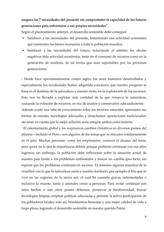 6
asegura las 7 necesidades del presente sin comprometer la capacidad de las futuras
generaciones para enfrentarse a sus propias necesidades”.
Según el planteamiento anterior, el desarrollo sostenible debe conseguir:
 Satisfacer a las necesidades del presente, fomentando una actividad económica
que suministre los bienes necesarios a toda la población mundial.
 Satisfacer a las necesidades del futuro, reduciendo al mínimo los efectos
negativos dela actividad económica, tanto en el consumo de recursos como en la
generación de residuos, de tal forma que sean soportables por las próximas
generaciones.
- Desde hace aproximadamente cuatro siglos, los seres humanos desarrollados y
especialmente los occidentales hemos adquirido conciencia que nuestro progreso se
basa en el dominio de la naturaleza y nuestro éxito, en la explotación de los recursos.
Esto nos ha llevado a explotar más cantidad de la que renueva la naturaleza,
causando la extinción de recursos, en vez de usarlos y conservarlos adecuadamente.
Además existe una falta de conocimiento sobre los recursos naturales, ignoramos sus
formas de manejo, tecnologías adecuadas y desechamos aportaciones tradicionales;
sin tener en cuenta que la mejor solución sería integrar ambos conocimiento.
- El calentamiento global y los sorpresivos cambios climáticos en diversos puntos del
planeta—incluido el Perú—son algunos de los temas que se discuten cotidianamente
en el país. Muchas personas- como los empresarios- conocen el alcance del tema,
pero quizá no le den la importancia debida porque prefieren continuar con sus altos
ingresos; sin embargo, la población debe reflexionar sobre la situación actual de
nuestro país frente a los problemas ambientales y buscar un cambio ipso facto, sin
esperar que los problemas continúen en ascenso. Ya tenemos algunas muestras de la
crueldad con la que la naturaleza azota a nuestro territorio, por ejemplo el frio que se
vive en las regiones de la sierra sur, el cual ha causado graves enfermedades e
inclusive la muerte, tanto a animales como a personas. Para evitar continuar con
estos hechos o aún otros peores debemos: preservar la biodiversidad, buscar
tecnologías limpias, emplear políticas adecuadas y permitir la activa participación de
los pobladores locales; solo así, brindaremos bienestar y una mejor calidad de vida a
largo plazo, logrando el desarrollo sostenible en nuestra querida Patria.
 