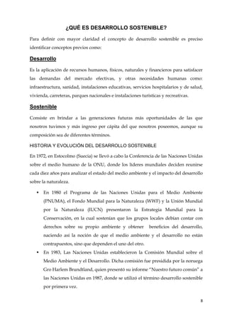8
¿QUÉ ES DESARROLLO SOSTENIBLE?
Para definir con mayor claridad el concepto de desarrollo sostenible es preciso
identificar conceptos previos como:
Desarrollo
Es la aplicación de recursos humanos, físicos, naturales y financieros para satisfacer
las demandas del mercado efectivas, y otras necesidades humanas como:
infraestructura, sanidad, instalaciones educativas, servicios hospitalarios y de salud,
vivienda, carreteras, parques nacionales e instalaciones turísticas y recreativas.
Sostenible
Consiste en brindar a las generaciones futuras más oportunidades de las que
nosotros tuvimos y más ingreso per cápita del que nosotros poseemos, aunque su
composición sea de diferentes términos.
HISTORIA Y EVOLUCIÓN DEL DESARROLLO SOSTENIBLE
En 1972, en Estocolmo (Suecia) se llevó a cabo la Conferencia de las Naciones Unidas
sobre el medio humano de la ONU, donde los líderes mundiales deciden reunirse
cada diez años para analizar el estado del medio ambiente y el impacto del desarrollo
sobre la naturaleza.
 En 1980 el Programa de las Naciones Unidas para el Medio Ambiente
(PNUMA), el Fondo Mundial para la Naturaleza (WWF) y la Unión Mundial
por la Naturaleza (IUCN) presentaron la Estrategia Mundial para la
Conservación, en la cual sostenían que los grupos locales debían contar con
derechos sobre su propio ambiente y obtener beneficios del desarrollo,
naciendo así la noción de que el medio ambiente y el desarrollo no están
contrapuestos, sino que dependen el uno del otro.
 En 1983, Las Naciones Unidas establecieron la Comisión Mundial sobre el
Medio Ambiente y el Desarrollo. Dicha comisión fue presidida por la noruega
Gro Harlem Brundtland, quien presentó su informe “Nuestro futuro común” a
las Naciones Unidas en 1987, donde se utilizó el término desarrollo sostenible
por primera vez.
 