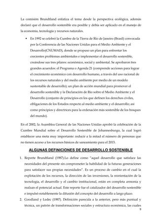 9
La comisión Brundtland enfatiza el tema desde la perspectiva ecológica, además
declaró que el desarrollo sostenible era posible y debía ser aplicado en el manejo de
la economía, tecnología y recursos naturales.
 En 1992 se celebró la Cumbre de la Tierra de Río de Janeiro (Brasil) convocada
por la Conferencia de las Naciones Unidas para el Medio Ambiente y el
Desarrollo(CNUMAD), donde se propuso un plan para enfrentar los
crecientes problemas ambientales e implementar el desarrollo sostenible,
creándose sus tres pilares: económico, social y ambiental. Se aprobaron tres
grandes acuerdos: el Programa o Agenda 21 (comprende acciones para lograr
el crecimiento económico con desarrollo humano, a través del uso racional de
los recursos naturales y del medio ambiente por medio de un modelo
sustentable de desarrollo); un plan de acción mundial para promover el
desarrollo sostenible y la Declaración de Río sobre el Medio Ambiente y el
Desarrollo (conjunto de principios en los que definen los derechos civiles,
obligaciones de los Estados respecto al medio ambiente y el desarrollo; así
como principios y directrices para la ordenación más sostenible de los bosques
del mundo).
En el 2002, la Asamblea General de las Naciones Unidas aprobó la celebración de la
Cumbre Mundial sobre el Desarrollo Sostenible de Johannesburgo, la cual logró
establecer una meta muy importante: reducir a la mitad el número de personas que
no tienen acceso a los recursos básicos de saneamiento para el 2015.
ALGUNAS DEFINICIONES DE DESARROLLO SOSTENIBLE
1. Reporte Brundtland (1987).Lo define como “aquel desarrollo que satisface las
necesidades del presente sin comprometer la habilidad de la futuras generaciones
para satisfacer sus propias necesidades”. Es un proceso de cambio en el cual la
explotación de los recursos, la dirección de las inversiones, la reorientación de la
tecnología, el desarrollo y el cambio institucional, están en completa armonía y
realzan el potencial actual. Este reporte fue el catalizador del desarrollo sostenible
e impulsó notablemente la difusión del concepto del desarrollo a largo plazo.
2. Goodland y Ledec (1987). Definición parecida a la anterior, pero más puntual y
técnica, un patrón de transformaciones sociales y estructura económica, las cuales
 