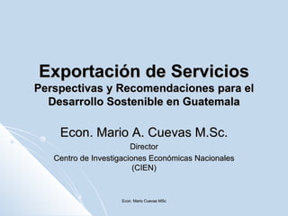 Exportación de Servicios Perspectivas y Recomendaciones para el Desarrollo Sostenible en Guatemala Econ. Mario A. Cuevas M.Sc. Director Centro de Investigaciones Económicas Nacionales (CIEN) Econ. Mario Cuevas MSc 