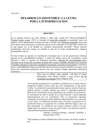 -página 1-


[desost.doc]


               DESARROLLO SOSTENIBLE: LA LUCHA
                    POR LA INTERPRETACION
                                                                                  Jorge Riechmann


                                           RESUMEN:

En la segunda mitad de los años ochenta, y sobre todo a partir del "informe Brundtland"
(Nuestro futuro común, 1987), el concepto de desarrollo sostenible se generalizó como un
objetivo social aparentemente deseado por todo el mundo. Pero desarrollo sostenible, igual que
otras ideas (como democracia, socialismo, justicia social o libertad, sin ir más lejos), resulta ser
lo que alguna vez se ha llamado un "concepto esencialmente discutible". Parece suscitar
asentimiento universal, aunque en realidad se dan de él varias interpretaciones, algunas
incompatibles entre sí.

El texto intenta un ejercicio de clarificación conceptual por la vía de proporcionar criterios
operativos de sustentabilidad ecológica. A partir del trabajo previo de economistas como
Herman E. Daly se sugieren los principios siguientes: principio de irreversibilidad cero,
principio de la recolección sostenible, principio del vaciado sostenible, principio de la emisión
sostenible, principio de selección sostenible de tecnologías y principio de precaución. Se subraya
que la sustentabilidad ecológica así definida operativamente no puede entenderse en ningún caso
como una construcción puramente técnica, sino que contiene siempre importantes elementos
normativos.
                                    Este texto se publicó como capítulo 1 del libro de Jorge
                                    Riechmann, José Manuel Naredo y otros autores De la
                                    economía a la ecología (Trotta, Madrid 1995).

                     "En el pasado la producción se consideró un beneficio en sí misma. Pero la
                     producción también acarrea costes que sólo recientemente se han hecho
                     visibles. La producción necesariamente merma nuestras reservas finitas de
                     materias primas y energía, mientras que satura la capacidad igualmente
                     finita de los ecosistemas con los desperdicios que resultan de sus procesos.
                     El crecimiento ha sido la medida de la salud nacional y social empleada
                     tradicionalmente por los economistas. Pero el crecimiento industrial
                     continuado en áreas que ya están altamente industrializadas es un valor sólo
                     a corto plazo: la producción presente sigue creciendo en perjuicio de la
                     producción futura, y en perjuicio de un medio ambiente frágil y cada vez
                     más amenazado. La realidad de que nuestro sistema es finito y de que
                     ningún gasto de energía es gratis nos pone frente a una decisión moral en
                     cada momento del proceso económico."
                                           Nicholas Georgescu-Roegen, Kenneth Boulding y
                                           Herman Daly (1972).

                     "Para proteger el medio ambiente hace falta al menos una buena comida al
                     día."
                                                                              Richard Leakey.
 