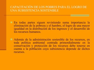 CAPACITACIÓN DE LOS POBRES PARA EL LOGRO DE UNA SUBSISTENCIA SOSTENIBLE En todas partes siguen revistiendo suma importancia la eliminación de la pobreza y el hambre, el logro de una mayor igualdad en la distribución de los ingresos y el desarrollo de los recursos humanos.  Además de la administración sostenible de los recursos, en toda política ambiental centrada primordialmente en la conservación y protección de los recursos debe tenerse en cuenta a la población cuya subsistencia depende de dichos recursos.  