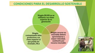 CONDICIONES PARA EL DESARROLLO SOSTENIBLE
Ningún RR.NN no se
utilizará a un ritmo
superior de su
generación
Ningún recurso no
renovable deberá
aprovecharse a
mayor velocidad,
sustituirlo por
recurso renovable
Ningún
contaminante debe
producirse a un
ritmo superior al
que pueda ser
reciclado /M.A
 