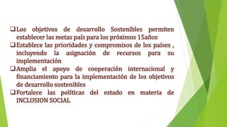 Los objetivos de desarrollo Sostenibles permiten
establecer las metas país para los próximos 15años
Establece las prioridades y compromisos de los países ,
incluyendo la asignación de recursos para su
implementación
Amplia el apoyo de cooperación internacional y
financiamiento para la implementación de los objetivos
de desarrollo sostenibles
Fortalece las políticas del estado en materia de
INCLUSION SOCIAL
 