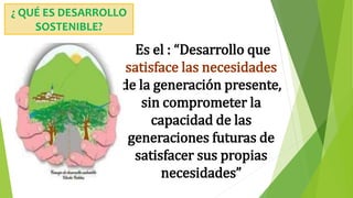 ¿ QUÉ ES DESARROLLO
SOSTENIBLE?
Es el : “Desarrollo que
satisface las necesidades
de la generación presente,
sin comprometer la
capacidad de las
generaciones futuras de
satisfacer sus propias
necesidades”
 