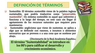 El término “Sustentabilidad” se introduce en
los 80’s para calificar el desarrollo y
crecimiento económico.
 Sostenible: El término sostenible viene de la palabra inglesa
sustainable, que podría traducirse como "preservable,
mantenible". Un sistema sostenible es aquel que sobrevive y
funciona a lo largo del tiempo, en este caso sin llegar al
agotamiento de los recursos naturales que requiere para
mantenerse.
 Sustentable: anglicismo que viene de sustentar, se aplica a
algo que se defiende con razones, a insumos o alimentos
necesarios que se proveen o a una cosa que se sostiene por
abajo.
(Diccionario de la Real Academia Española)
DEFINICIÓNDE TÉRMINOS
 