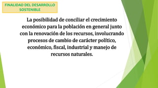 La posibilidad de conciliar el crecimiento
económico para la población en general junto
con la renovación de los recursos, involucrando
procesos de cambio de carácter político,
económico, fiscal, industrial y manejo de
recursos naturales.
FINALIDAD DEL DESARROLLO
SOSTENIBLE
 