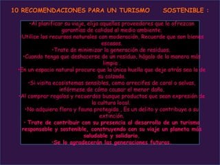 10 RECOMENDACIONES PARA UN TURISMO                        SOSTENIBLE :

       •Al planificar su viaje, elija aquellos proveedores que le ofrezcan
                     garantías de calidad al medio ambiente.
  •Utilice los recursos naturales con moderación, Recuerde que son bienes
                                       escasos.
                 •Trate de minimizar la generación de residuos.
   •Cuando tenga que deshacerse de un residuo, hágalo de la manera más
                                        limpia .
 •En un espacio natural procure que la única huella que deje atrás sea la de
                                     su calzado.
      •Si visita ecosistemas sensibles, como arrecifes de coral o selvas,
                    infórmese de cómo causar el menor daño.
 •Al comprar regalos y recuerdos busque productos que sean expresión de
                                  la cultura local.
     •No adquiera flora y fauna protegida , Es un delito y contribuye a su
                                      extinción.
    • Trate de contribuir con su presencia al desarrollo de un turismo
   responsable y sostenible, construyendo con su viaje un planeta más
                              saludable y solidario.
                •Se lo agradecerán las generaciones futuras.
 