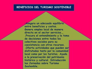 BENEFICIOS DEL TURISMO SOSTENIBLE




    •Asegura un adecuado equilibrio
    entre beneficios y costos.
    Genera empleo local de manera
    directa en el sector servicios.
    .Procura el entendimiento y la toma
    de decisiones entre todos los
    colectivos sociales para su
    coexistencia con otros recursos.
    .Oferta actividades que pueden ser
    disfrutadas tanto por la comunidad
    local como por los turistas. Ayuda
    a la preservación del patrimonio
    histórico y cultural. Introducción
    las Jornadas sobre Turismo
    Sostenible.
 