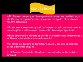 CONCLUSIONES

EL Turismo una perspectiva empresarial, deben ser académicos, y
planificadores cuyos intereses se encuentren ligados al turismo en
nuestra actualidad.

Es necesario mencionar que el turismo por un lado, asumimos que es
una disciplina académica que requiere de diversas perspectivas.

En la actualidad el turismo es uno de los sectores más importantes y
en Plena expansión de la economía mundial.

El campo del turismo es sumamente amplio y por ello es analizado
desde diferentes ángulos.

 El Turismo Sostenible atiende a las necesidades de los turistas
actuales.
 