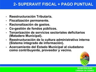2- SUPERAVIT FISCAL + PAGO PUNTUAL Reestructuración Tributaria. Fiscalización permanente. Racionalización de gastos. Co-gestión de fondos públicos. Tercerización de servicios sectoriales deficitarios (Matadero Municipal). Reestructuración de la cultura administrativa interna (Sistema integrado de información). Acercamiento del Estado Municipal al ciudadano como contribuyente, proveedor y vecino. 