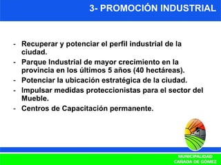 3- PROMOCIÓN INDUSTRIAL Recuperar y potenciar el perfil industrial de la ciudad. Parque Industrial de mayor crecimiento en la provincia en los últimos 5 años (40 hectáreas). Potenciar la ubicación estratégica de la ciudad. Impulsar medidas proteccionistas para el sector del Mueble. Centros de Capacitación permanente. 