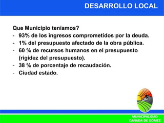 DESARROLLO LOCAL Que Municipio teníamos? 93% de los ingresos comprometidos por la deuda. 1% del presupuesto afectado de la obra pública. 60 % de recursos humanos en el presupuesto  (rigidez del presupuesto). 38 % de porcentaje de recaudación. Ciudad estado. 