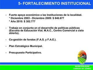 5- FORTALECIMIENTO INSTITUCIONAL Fuerte apoyo económico a las Instituciones de la localidad.  * Diciembre 2003 - Diciembre 2009: $ 846.677 * Año 2010: $ 302.777 Trabajo en conjunto en el desarrollo de políticas públicas (Escuela de Educación Vial, M.A.C., Centro Comercial a cielo abierto). Co-gestión de fondos (F.A.S. y F.A.E.). Plan Estratégico Municipal. Presupuesto Participativo. 