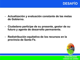 DESAFÍO Actualización y evaluación constante de las metas de Gobierno. Ciudadano partícipe de su presente, gestor de su futuro y agente de desarrollo permanente. Redistribución equitativa de los recursos en la provincia de Santa Fe. 