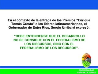 En el contexto de la entrega de los Premios “Enrique Tomás Cresto” a los líderes latinoamericanos, el Gobernador de Entre Ríos, Sergio Urribarri expresó: “ DEBE ENTENDERSE QUE EL DESARROLLO NO SE CONSIGUE CON EL FEDERALISMO DE LOS DISCURSOS, SINO CON EL FEDERALISMO DE LOS RECURSOS”. 