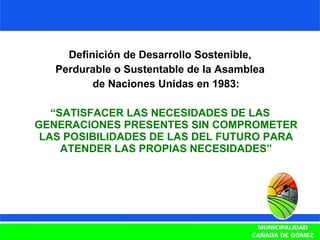 Definición de Desarrollo Sostenible, Perdurable o Sustentable de la Asamblea de Naciones Unidas en 1983: “ SATISFACER LAS NECESIDADES DE LAS GENERACIONES PRESENTES SIN COMPROMETER LAS POSIBILIDADES DE LAS DEL FUTURO PARA ATENDER LAS PROPIAS NECESIDADES” 