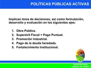 Implican toma de decisiones, así como formulación, desarrollo y evaluación en los siguientes ejes: Obra Pública. Superávit Fiscal + Pago Puntual. Promoción Industrial. Pago de la deuda heredada. Fortalecimiento Institucional. POLÍTICAS PÚBLICAS ACTIVAS 