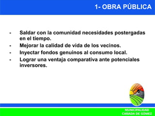 1- OBRA PÚBLICA -  Saldar con la comunidad necesidades postergadas en el tiempo. -  Mejorar la calidad de vida de los vecinos. - Inyectar fondos genuinos al consumo local. -  Lograr una ventaja comparativa ante potenciales inversores. 