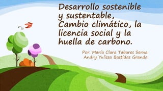 Desarrollo sostenible
y sustentable,
Cambio climático, la
licencia social y la
huella de carbono.
Por. María Clara Tabares Serna
Andry Yulissa Bastidas Granda
 