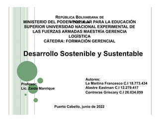REPÚBLICA BOLIVARIANA DE
VENEZUELA
MINISTERIO DEL PODER POPULAR PARA LA EDUCACIÓN
SUPERIOR UNIVERSIDAD NACIONAL EXPERIMENTAL DE
LAS FUERZAS ARMADAS MAESTRÍA GERENCIA
LOGÍSTICA
CÁTEDRA: FORMACIÓN GERENCIAL
Desarrollo Sostenible y Sustentable
Autores:
La Martina Francesco C.I 18.773.434
Alastre Eastman C.I 12.279.417
Contreras Griscary C.I 26.034.059
Profesor:
Lic. Zaida Manrique
Puerto Cabello, junio de 2022
 
