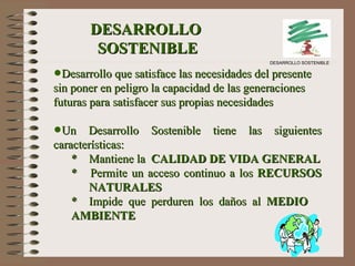 DESARROLLO  SOSTENIBLE Desarrollo que satisface las necesidades del presente sin poner en peligro la capacidad de las generaciones futuras para satisfacer sus propias necesidades Un Desarrollo Sostenible tiene las siguientes características: *  Mantiene la  CALIDAD DE VIDA GENERAL *  Permite un acceso continuo a los  RECURSOS  NATURALES * Impide que perduren los daños al  MEDIO  AMBIENTE DESARROLLO SOSTENIBLE 