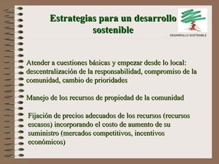 Estrategias para un desarrollo sostenible Atender a cuestiones básicas y empezar desde lo local: descentralización de la responsabilidad, compromiso de la comunidad, cambio de prioridades Manejo de los recursos de propiedad de la comunidad Fijación de precios adecuados de los recursos (recursos escasos) incorporando el costo de aumento de su suministro (mercados competitivos, incentivos económicos) DESARROLLO SOSTENIBLE 